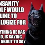 Insanity Wolf Sorry | INSANITY WOLF WOULD LIKE TO APOLOGIZE FOR EVERYTHING HE HAS SAID, IS SAYING OR IS ABOUT TO SAY | image tagged in insanity wolf sorry | made w/ Imgflip meme maker