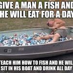 When you teach a man how to fish... | GIVE A MAN A FISH AND HE WILL EAT FOR A DAY TEACH HIM HOW TO FISH AND HE WILL SIT IN HIS BOAT AND DRINK ALL DAY | image tagged in fishing  drinking | made w/ Imgflip meme maker
