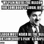 Charlie Chaplin quote | "MY PAIN MAYBE THE REASON FOR SOMEBODY'S LAUGH, BUT MY LAUGH MUST NEVER BE THE REASON FOR SOMEBODY'S PAIN" C.CHAPLIN | image tagged in charlie chaplin,charlie chaplin quote,charlie,quote,chaplin | made w/ Imgflip meme maker