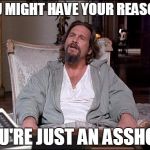 Let Me Explain Lebowski | YOU MIGHT HAVE YOUR REASONS YOU'RE JUST AN ASSHOLE | image tagged in let me explain lebowski | made w/ Imgflip meme maker
