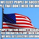 American flag | IF WE ELECT PEOPLE OF SUCCESS, PEOPLE THAT DON'T NEED THE MONEY, PEOPLE THAT ARE DOING IT BECAUSE THEY FEEL OBLIGATED TO GIVE BACK AND NOT T | image tagged in american flag | made w/ Imgflip meme maker