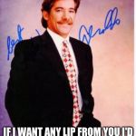 geraldo rivera | IF I WANT ANY LIP FROM YOUI'D SCRAPE IT OFF MY ZIPPER | image tagged in geraldo rivera,funny,memes,the most interesting man in the world,stupidity | made w/ Imgflip meme maker
