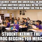classroom | TEACHER: I HAVE ONE GREEN BALL IN ONE HAND AND ANOTHER GREEN BALL IN THE OTHER, PUT THEM TOGETHER AND WHAT DO YOU HAVE? STUDENT: KERMIT THE  | image tagged in classroom | made w/ Imgflip meme maker