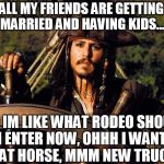 Captain Jack Sparrow | ALL MY FRIENDS ARE GETTING MARRIED AND HAVING KIDS... AND IM LIKE WHAT RODEO SHOULD I ENTER NOW, OHHH I WANT THAT HORSE, MMM NEW TRUCK! | image tagged in captain jack sparrow,rodeo,getting married,horse,single | made w/ Imgflip meme maker