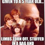 vengeance dad | MY FAMILY IS LIKE A DOLL GIVEN TO A 5 YEAR OLD... LIMBS TORN OFF, STUFFED IN A BAG AND THROWN IN A DUMPSTER | image tagged in vengeance dad | made w/ Imgflip meme maker