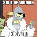 Bender | SHUT UP WOMAN I KNOW IT !! | image tagged in bender | made w/ Imgflip meme maker
