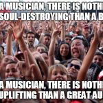 crowd | AS A MUSICIAN, THERE IS NOTHING MORE SOUL-DESTROYING THAN A BAD GIG AS A MUSICIAN, THERE IS NOTHING MORE UPLIFTING THAN A GREAT AUDIENCE | image tagged in crowd,musician,entertainer,audience | made w/ Imgflip meme maker