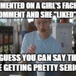 So I Guess You Can Say Things Are Getting Pretty Serious | I COMMENTED ON A GIRL'S FACEBOOK COMMENT AND SHE "LIKED" IT SO I GUESS YOU CAN SAY THINGS ARE GETTING PRETTY SERIOUS | image tagged in memes,so i guess you can say things are getting pretty serious | made w/ Imgflip meme maker