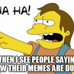 HA HA | WHEN I SEE PEOPLE SAYING HOW THEIR MEMES ARE DUMB | image tagged in ha ha | made w/ Imgflip meme maker