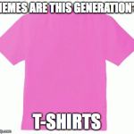 Pink tshirt | MEMES ARE THIS GENERATION'S T-SHIRTS | image tagged in pink tshirt | made w/ Imgflip meme maker