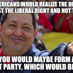 Hugo chavez is the best | IF YOU AMERICANS WOULD REALIZE THE DEMOCRATS ARE JUST THE LIBERAL RIGHT AND NOT THE LEFT THEN YOU WOULD MAYBE FORM A REAL LEFTIST PARTY, WHI | image tagged in hugo chavez is the best | made w/ Imgflip meme maker