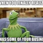 KERMIT | WHEN YOU FINALLY REALIZE IT WAS SOME OF YOUR BUSINESS | image tagged in kermit | made w/ Imgflip meme maker