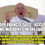 Pope Francis Angry | POPE FRANCIS SAYS - ACCEPT SOME MIGRANTS IN THE EUROPE! OK! BUT FIRST SHOW AN EXAMPLE! ACCEPT SOME MIGRANTS IN VATICAN INSTEAD OF SEARCHING  | image tagged in pope francis angry | made w/ Imgflip meme maker