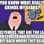 Shopping | YOU KNOW WHAT REALLY GRINDS MY GEARS? CUSTOMERS THAT ARE TOO LAZY TO PUT FROZEN AND REFRIGERATED STUFF BACK WHERE THEY BELONG | image tagged in grinds my gears,shopping,customers | made w/ Imgflip meme maker