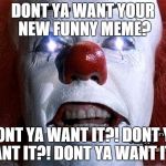 he's asking you a question. | DONT YA WANT YOUR NEW FUNNY MEME? DONT YA WANT IT?! DONT YA WANT IT?! DONT YA WANT IT?! | image tagged in pennywise,funny meme | made w/ Imgflip meme maker