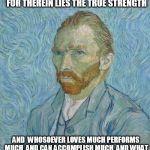 Van Gogh | "IT IS GOOD TO LOVE MANY THINGS FOR THEREIN LIES THE TRUE STRENGTH AND  WHOSOEVER LOVES MUCH PERFORMS MUCH, AND CAN ACCOMPLISH MUCH, AND WHA | image tagged in van gogh | made w/ Imgflip meme maker