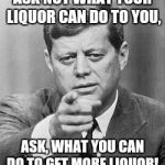 JFK words of Wisdom | ASK NOT WHAT YOUR LIQUOR CAN DO TO YOU, ASK, WHAT YOU CAN DO TO GET MORE LIQUOR! | image tagged in john kennedy | made w/ Imgflip meme maker