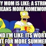 I just heard that Ontario school janitors are in a legal strike position in 3 days. And today is the first day of school :D | MY MOM IS LIKE: A STRIKE MEANS MORE HOMEWORK AND I'M LIKE: ITS WORTH IT FOR MORE SUMMER | image tagged in homer popcorn | made w/ Imgflip meme maker