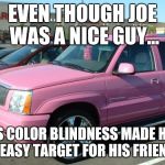 Nice friends | EVEN THOUGH JOE WAS A NICE GUY... HIS COLOR BLINDNESS MADE HIM AN EASY TARGET FOR HIS FRIENDS. | image tagged in memes,pink escalade | made w/ Imgflip meme maker