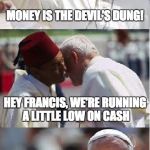 Pope Francis Conundrum  | MONEY IS THE DEVIL'S DUNG! HEY FRANCIS, WE'RE RUNNING A LITTLE LOW ON CASH | image tagged in pope francis conundrum | made w/ Imgflip meme maker