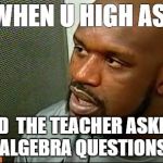 Shaq Only Smokes The Dankest | WHEN U HIGH ASF AND  THE TEACHER ASKING ALGEBRA QUESTIONS | image tagged in memes,shaq only smokes the dankest | made w/ Imgflip meme maker