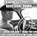 Morgan Freeman Driving Miss Daisy | I KNOW GAS PRICES HAVE GONE DOWN BUT  I KNOW YOU DON'T THINK YOU GONNA GET OUT AND NOT OFFER ME SOMETHING | image tagged in morgan freeman driving miss daisy | made w/ Imgflip meme maker
