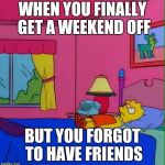 Lisa Simpson Foreveralone | WHEN YOU FINALLY GET A WEEKEND OFF BUT YOU FORGOT TO HAVE FRIENDS | image tagged in lisa simpson foreveralone | made w/ Imgflip meme maker