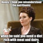 karen walker | Honey, I think you misunderstood the nutritionist when he said you need a diet rich with meat and dairy. | image tagged in karen walker,nsfw | made w/ Imgflip meme maker