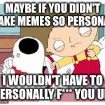 Stewie Where's My Money | MAYBE IF YOU DIDN'T TAKE MEMES SO PERSONAL I WOULDN'T HAVE TO PERSONALLY F*** YOU UP! | image tagged in stewie where's my money | made w/ Imgflip meme maker