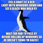 Socially Awkward Penguin | FEEL A DRAFT AT A RED LIGHT WITH WINDOWS DOWN AND SEE A BLACK MAN WALK BY. WAIT FOR HIM TO PASS BY BEFORE ROLLING UP WINDOWS SO HE DOESN'T T | image tagged in memes,socially awkward penguin | made w/ Imgflip meme maker