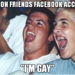 Immature Highschoolers | GETS ON FRIENDS FACEBOOK ACCOUNT ''I'M GAY" | image tagged in immature highschoolers | made w/ Imgflip meme maker
