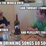 Drinking songs | I SEARCHED THE WORLD OVER AND THOUGHT I FOUND TRUE LOVE YOU MET ANOTHER AND PLFFLLLPFT, YOU WERE GONE! WHEN DRINKING SONGS GO SOUTH | image tagged in drinking,songs | made w/ Imgflip meme maker