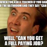 Nick Cage | WHEN YOU ASK A TEACHER IF YOU CAN GO TO THE BATHROOM AND THEY SAY "CAN YOU" WELL, "CAN YOU GET A FULL PAYING JOB? | image tagged in nick cage | made w/ Imgflip meme maker
