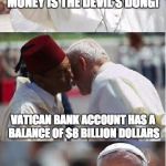 Pope Francis Conundrum  | MONEY IS THE DEVIL'S DUNG! VATICAN BANK ACCOUNT HAS A BALANCE OF $8 BILLION DOLLARS | image tagged in pope francis conundrum  | made w/ Imgflip meme maker