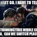 Jack saying goodbye x 3 | BEFORE I LET GO, I HAVE TO TELL YOU... I AM RE-THINKING THIS WHOLE CHIVALRY IDEA.  CAN WE SWITCH PLACES? | image tagged in jake saying goodbye | made w/ Imgflip meme maker