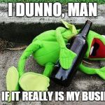 Drunk Kermit | I DUNNO, MAN WHAT IF IT REALLY IS MY BUSINESS? | image tagged in drunk kermit | made w/ Imgflip meme maker