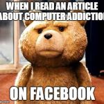 I never understood this | WHEN I READ AN ARTICLE ABOUT COMPUTER ADDICTION ON FACEBOOK | image tagged in memes,ted | made w/ Imgflip meme maker