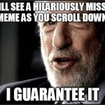 I guarantee it | YOU WILL SEE A HILARIOUSLY MISSPELLED MEME AS YOU SCROLL DOWN I GUARANTEE IT | image tagged in i guarantee it | made w/ Imgflip meme maker