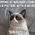 grumpy cat 700px | SHOPPING AT WALMART SOMEONE TAKES A  PICTURE WITH A WEIRD FACE "SERIOUSLY" | image tagged in grumpy cat 700px | made w/ Imgflip meme maker