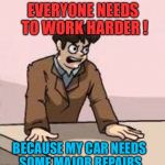 Boardroom Boss | EVERYONE NEEDS TO WORK HARDER ! BECAUSE MY CAR NEEDS SOME MAJOR REPAIRS | image tagged in boardroom boss,memes | made w/ Imgflip meme maker