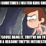 'Cause dang it! | AND SOMETIMES I WATCH KIDS SHOWS 'CAUSE DANG IT, THEY'RE ON TV FOR A REASON! THEY'RE INTERESTING! | image tagged in 'cause dang it | made w/ Imgflip meme maker