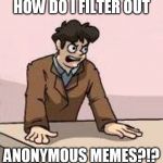 Please, could someone tell me how to not see Anonymous memes? | HOW DO I FILTER OUT ANONYMOUS MEMES?!? | image tagged in boardroom boss,memes | made w/ Imgflip meme maker