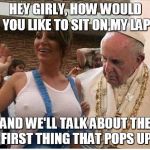 pope poop | HEY GIRLY, HOW WOULD YOU LIKE TO SIT ON MY LAP AND WE'LL TALK ABOUT THE FIRST THING THAT POPS UP | image tagged in pope poop | made w/ Imgflip meme maker