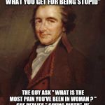 tpaine | WHEN A GUY IS IN PHYSICAL PAIN, THE WOMAN USUALLY SAYS" THAT'S WHAT YOU GET FOR BEING STUPID" THE GUY ASK " WHAT IS THE MOST PAIN YOU'VE BEE | image tagged in tpaine | made w/ Imgflip meme maker