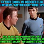 "Captain's Log"  Part: 2 | SO, YOUR TELLING  ME YOUR DON'T LIKE ME LEAVING MY "CAPTAIN'S LOG" THERE, SPOCK? WELL JIM, IT'S THE APPROPRIATE PLACE FOR IT BUT AS YOU HUMA | image tagged in captain kirk,kirk,star trek | made w/ Imgflip meme maker