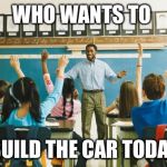 teacher | WHO WANTS TO BUILD THE CAR TODAY | image tagged in teacher | made w/ Imgflip meme maker