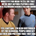 captain Kirk | WHAT??? YOU MEAN TO TELL ME THAT WE'RE ONLY ACTORS PLAYING A ROLE ON A TELEVISION SCIENCE FICTION SHOW? YES, CAPTAIN.  I'M ALSO DISTURBED BY | image tagged in captain kirk | made w/ Imgflip meme maker