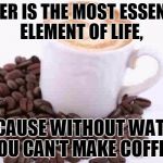 Coffee cup with beans | WATER IS THE MOST ESSENTIAL ELEMENT OF LIFE, BECAUSE WITHOUT WATER, YOU CAN'T MAKE COFFEE. | image tagged in coffee cup with beans | made w/ Imgflip meme maker