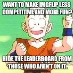 I'd prefer they just do away with the leaderboard entirely, but I thought this might be a good compromise. | WANT TO MAKE IMGFLIP LESS COMPETITIVE AND MORE FUN? HIDE THE LEADERBOARD FROM THOSE WHO AREN'T ON IT. | image tagged in memes,leaderboard,ideas,imgflip | made w/ Imgflip meme maker