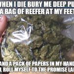 when i die weed | WHEN I DIE BURY ME DEEP PUT A BAG OF REEFER AT MY FEET AND A PACK OF PAPERS IN MY HAND ILL ROLL MYSELF TO THE PROMISE LAND | image tagged in weed | made w/ Imgflip meme maker